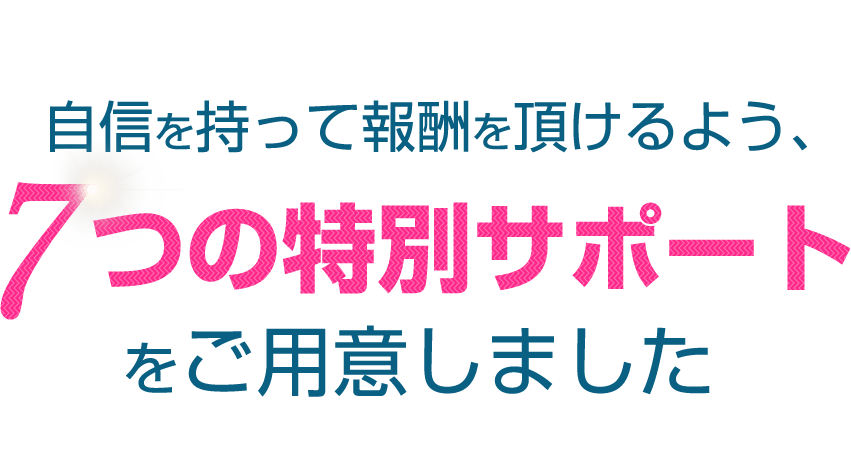 自信を持って報酬を頂けるよう、７つの特別サポートをご用意しました