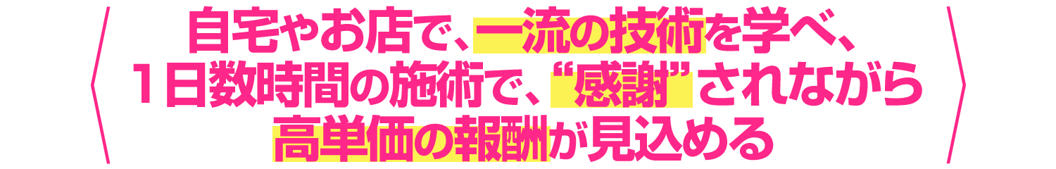 自宅やお店で、一流の技術を学べ、1日数時間の施術で、”感謝”されながら高単価の報酬をいただける