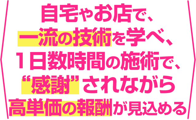 自宅やお店で、一流の技術を学べ、1日数時間の施術で、”感謝”されながら高単価の報酬をいただける